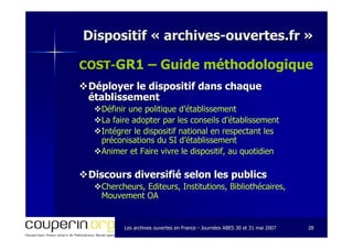 Les archives ouvertes en FranceLes archives ouvertes en France -- Journées ABES 30 et 31 mai 2007Journées ABES 30 et 31 mai 2007 2828
Dispositif «Dispositif « archivesarchives--ouvertes.frouvertes.fr »»
COSTCOST--GR1 – Guide méthodologique
Déployer le dispositif dans chaqueDéployer le dispositif dans chaque
établissementétablissement
Définir une politique d’établissementDéfinir une politique d’établissement
La faire adopter par les conseils d’établissementLa faire adopter par les conseils d’établissement
Intégrer le dispositif national en respectant lesIntégrer le dispositif national en respectant les
préconisations du SI d’établissementpréconisations du SI d’établissement
Animer et Faire vivre le dispositif, au quotidienAnimer et Faire vivre le dispositif, au quotidien
Discours diversifié selon les publicsDiscours diversifié selon les publics
Chercheurs, Editeurs, Institutions, Bibliothécaires,Chercheurs, Editeurs, Institutions, Bibliothécaires,
Mouvement OAMouvement OA
 