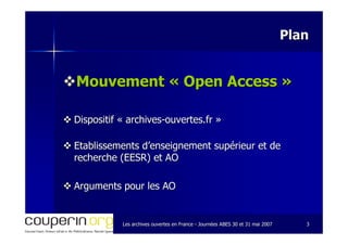 Les archives ouvertes en FranceLes archives ouvertes en France -- Journées ABES 30 et 31 mai 2007Journées ABES 30 et 31 mai 2007 33
PlanPlan
Mouvement «Mouvement « Open AccessOpen Access »»
Dispositif «Dispositif « archivesarchives--ouvertes.frouvertes.fr »»
Etablissements d’enseignement supérieur et deEtablissements d’enseignement supérieur et de
recherche (EESR) et AOrecherche (EESR) et AO
Arguments pour les AOArguments pour les AO
 