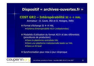 Les archives ouvertes en FranceLes archives ouvertes en France -- Journées ABES 30 et 31 mai 2007Journées ABES 30 et 31 mai 2007 3030
Dispositif «Dispositif « archivesarchives--ouvertes.frouvertes.fr »»
COST GR2 – Intéropérabilité SISI HALHAL
Animateur : D. Cavet, IRD et O. Hologne, INRA
Format d’échange SIFormat d’échange SI HALHAL
SchSchééma dma d’’interopinteropéérabilitrabilitéé AO.fr (mAO.fr (méétadonntadonnéées)es)
Modalités d’utilisation du format AO.fr et des référentielsModalités d’utilisation du format AO.fr et des référentiels
(procédures de production)(procédures de production)
Dans la plateforme centralisée HALDans la plateforme centralisée HAL
Dans une plateforme institutionnelle basée sur HALDans une plateforme institutionnelle basée sur HAL
Dans un SI localDans un SI local
Synchronisation pour mise à jour réciproqueSynchronisation pour mise à jour réciproque
 