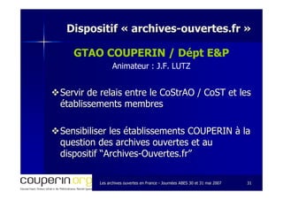 Les archives ouvertes en FranceLes archives ouvertes en France -- Journées ABES 30 et 31 mai 2007Journées ABES 30 et 31 mai 2007 3131
Dispositif «Dispositif « archivesarchives--ouvertes.frouvertes.fr »»
GTAO COUPERIN / Dépt E&P
Animateur : J.F. LUTZ
Servir de relais entre leServir de relais entre le CoStrAOCoStrAO // CoSTCoST et leset les
établissements membresétablissements membres
Sensibiliser les établissements COUPERIN à laSensibiliser les établissements COUPERIN à la
question des archives ouvertes et auquestion des archives ouvertes et au
dispositif “Archivesdispositif “Archives--Ouvertes.fr”Ouvertes.fr”
 