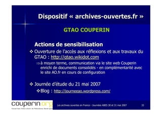 Les archives ouvertes en FranceLes archives ouvertes en France -- Journées ABES 30 et 31 mai 2007Journées ABES 30 et 31 mai 2007 3333
Dispositif «Dispositif « archivesarchives--ouvertes.frouvertes.fr »»
GTAO COUPERIN
Actions de sensibilisationActions de sensibilisation
Ouverture de l’accès aux réflexions et aux travaux duOuverture de l’accès aux réflexions et aux travaux du
GTAO :GTAO : http://gtao.wikidot.comhttp://gtao.wikidot.com
⇒⇒ à moyen terme, communication via le site web Couperinà moyen terme, communication via le site web Couperin
enrichi de documents consolidésenrichi de documents consolidés -- en complémentarité avecen complémentarité avec
le site AO.fr en cours de configurationle site AO.fr en cours de configuration
Journée d’étude du 21 mai 2007Journée d’étude du 21 mai 2007
Blog :Blog : http://journeeao.wordpress.com/http://journeeao.wordpress.com/
 