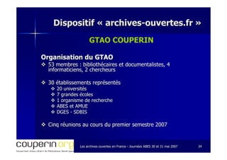 Les archives ouvertes en FranceLes archives ouvertes en France -- Journées ABES 30 et 31 mai 2007Journées ABES 30 et 31 mai 2007 3434
Dispositif «Dispositif « archivesarchives--ouvertes.frouvertes.fr »»
GTAO COUPERIN
Organisation du GTAOOrganisation du GTAO
53 membres : bibliothécaires et documentalistes, 453 membres : bibliothécaires et documentalistes, 4
informaticiens, 2 chercheursinformaticiens, 2 chercheurs
30 établissements représentés30 établissements représentés
20 universités20 universités
7 grandes écoles7 grandes écoles
1 organisme de recherche1 organisme de recherche
ABES et AMUEABES et AMUE
DGESDGES -- SDBISSDBIS
Cinq réunions au cours du premier semestre 2007Cinq réunions au cours du premier semestre 2007
 