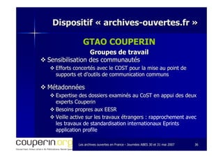 Les archives ouvertes en FranceLes archives ouvertes en France -- Journées ABES 30 et 31 mai 2007Journées ABES 30 et 31 mai 2007 3636
Dispositif «Dispositif « archivesarchives--ouvertes.frouvertes.fr »»
GTAO COUPERIN
Groupes de travailGroupes de travail
Sensibilisation des communautésSensibilisation des communautés
Efforts concertés avec le COST pour la mise au point deEfforts concertés avec le COST pour la mise au point de
supports et d’outils de communication communssupports et d’outils de communication communs
MétadonnéesMétadonnées
Expertise des dossiers examinés auExpertise des dossiers examinés au CoSTCoST en appui des deuxen appui des deux
experts Couperinexperts Couperin
Besoins propres aux EESRBesoins propres aux EESR
Veille active sur les travaux étrangers :Veille active sur les travaux étrangers : rapprochement avec
les travaux de standardisation internationaux Eprints
application profile
 