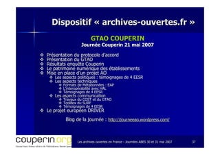 Les archives ouvertes en FranceLes archives ouvertes en France -- Journées ABES 30 et 31 mai 2007Journées ABES 30 et 31 mai 2007 3737
Dispositif «Dispositif « archivesarchives--ouvertes.frouvertes.fr »»
GTAO COUPERIN
Journée Couperin 21 mai 2007Journée Couperin 21 mai 2007
Présentation du protocole d’accordPrésentation du protocole d’accord
Présentation du GTAOPrésentation du GTAO
Résultats enquête CouperinRésultats enquête Couperin
Le patrimoine numérique des établissementsLe patrimoine numérique des établissements
Mise en place d’un projet AOMise en place d’un projet AO
Les aspects politiques : témoignages de 4 EESRLes aspects politiques : témoignages de 4 EESR
Les aspects techniquesLes aspects techniques
Formats de Métadonnées : EAPFormats de Métadonnées : EAP
L’interopérabilité avec HALL’interopérabilité avec HAL
Témoignages de 4 EESRTémoignages de 4 EESR
Les aspects communicationLes aspects communication
Travaux du COST et du GTAOTravaux du COST et du GTAO
ToolBoxToolBox du SURFdu SURF
Témoignages de 4 EESRTémoignages de 4 EESR
Le projet européen DRIVERLe projet européen DRIVER
Blog de la journée :Blog de la journée : http://journeeao.wordpress.com/http://journeeao.wordpress.com/
 