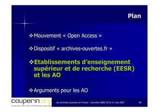 Les archives ouvertes en FranceLes archives ouvertes en France -- Journées ABES 30 et 31 mai 2007Journées ABES 30 et 31 mai 2007 3838
PlanPlan
Mouvement «Mouvement « Open AccessOpen Access »»
Dispositif «Dispositif « archivesarchives--ouvertes.frouvertes.fr »»
Etablissements d’enseignementEtablissements d’enseignement
supérieur et de recherche (EESR)supérieur et de recherche (EESR)
et les AOet les AO
Arguments pour les AOArguments pour les AO
 