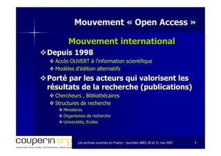 Les archives ouvertes en FranceLes archives ouvertes en France -- Journées ABES 30 et 31 mai 2007Journées ABES 30 et 31 mai 2007 44
Mouvement «Mouvement « Open AccessOpen Access »»
Mouvement internationalMouvement international
Depuis 1998Depuis 1998
Accès OUVERT à l’information scientifiqueAccès OUVERT à l’information scientifique
Modèles d’édition alternatifsModèles d’édition alternatifs
Porté par les acteurs qui valorisent lesPorté par les acteurs qui valorisent les
résultats de la recherche (publications)résultats de la recherche (publications)
Chercheurs , BibliothécairesChercheurs , Bibliothécaires
Structures de rechercheStructures de recherche
MinistèresMinistères
Organismes de rechercheOrganismes de recherche
Universités, EcolesUniversités, Ecoles
 