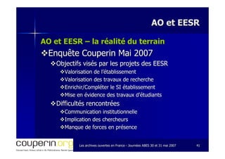 Les archives ouvertes en FranceLes archives ouvertes en France -- Journées ABES 30 et 31 mai 2007Journées ABES 30 et 31 mai 2007 4141
AO et EESRAO et EESR
AO et EESRAO et EESR –– la réalité du terrainla réalité du terrain
Enquête Couperin Mai 2007Enquête Couperin Mai 2007
Objectifs visés par les projets des EESRObjectifs visés par les projets des EESR
Valorisation de l’établissementValorisation de l’établissement
Valorisation des travaux de rechercheValorisation des travaux de recherche
Enrichir/Compléter le SI établissementEnrichir/Compléter le SI établissement
Mise en évidence des travaux d’étudiantsMise en évidence des travaux d’étudiants
Difficultés rencontréesDifficultés rencontrées
Communication institutionnelleCommunication institutionnelle
Implication des chercheursImplication des chercheurs
Manque de forces en présenceManque de forces en présence
 