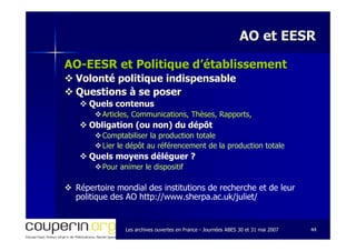 Les archives ouvertes en FranceLes archives ouvertes en France -- Journées ABES 30 et 31 mai 2007Journées ABES 30 et 31 mai 2007 4444
AO et EESRAO et EESR
AOAO--EESR et Politique d’établissementEESR et Politique d’établissement
Volonté politique indispensableVolonté politique indispensable
Questions à se poserQuestions à se poser
Quels contenusQuels contenus
Articles, Communications, Thèses, Rapports,Articles, Communications, Thèses, Rapports,
Obligation (ou non) du dépôtObligation (ou non) du dépôt
Comptabiliser la production totale
Lier le dépôt au référencement de la production totale
Quels moyens déléguer ?
Pour animer le dispositif
Répertoire mondial des institutions de recherche et de leur
politique des AO http://www.sherpa.ac.uk/juliet/
 