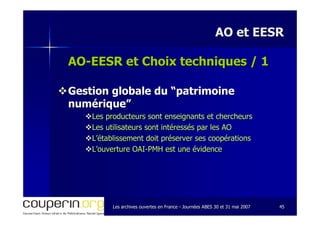 Les archives ouvertes en FranceLes archives ouvertes en France -- Journées ABES 30 et 31 mai 2007Journées ABES 30 et 31 mai 2007 4545
AO et EESRAO et EESR
AOAO--EESR et Choix techniques / 1EESR et Choix techniques / 1
Gestion globale du “patrimoineGestion globale du “patrimoine
numérique”numérique”
Les producteurs sont enseignants et chercheursLes producteurs sont enseignants et chercheurs
Les utilisateurs sont intéressés par les AOLes utilisateurs sont intéressés par les AO
L’établissement doit préserver ses coopérationsL’établissement doit préserver ses coopérations
L’ouverture OAIL’ouverture OAI--PMH est une évidencePMH est une évidence
 