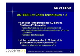 Les archives ouvertes en FranceLes archives ouvertes en France -- Journées ABES 30 et 31 mai 2007Journées ABES 30 et 31 mai 2007 4646
AO et EESRAO et EESR
AOAO--EESR et Choix techniques / 2EESR et Choix techniques / 2
Concilier l’intégration des AO dans leConcilier l’intégration des AO dans le
Système d’InformationSystème d’Information
Les acteurs des AO sont les utilisateurs du SILes acteurs des AO sont les utilisateurs du SI
En suivant les évolutions internationales des AO et desEn suivant les évolutions internationales des AO et des
protocolesprotocoles
Collecter des statistiquesCollecter des statistiques
et l’articulation entre le SI local et laet l’articulation entre le SI local et la
plateforme archivesplateforme archives--ouvertes.frouvertes.fr
Avec le schéma et les procédures AO.frAvec le schéma et les procédures AO.fr
 