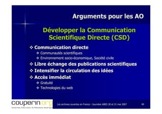 Les archives ouvertes en FranceLes archives ouvertes en France -- Journées ABES 30 et 31 mai 2007Journées ABES 30 et 31 mai 2007 4949
Arguments pour les AOArguments pour les AO
Développer la CommunicationDévelopper la Communication
Scientifique Directe (CSD)Scientifique Directe (CSD)
Communication directeCommunication directe
Communautés scientifiquesCommunautés scientifiques
Environnement socioEnvironnement socio--économique, Société civileéconomique, Société civile
Libre échange des publications scientifiquesLibre échange des publications scientifiques
Intensifier la circulation des idéesIntensifier la circulation des idées
Accès immédiatAccès immédiat
GratuitéGratuité
Technologies du webTechnologies du web
 