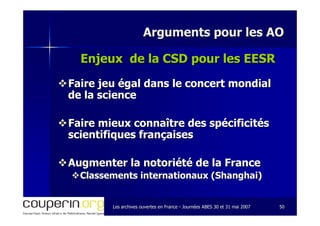Les archives ouvertes en FranceLes archives ouvertes en France -- Journées ABES 30 et 31 mai 2007Journées ABES 30 et 31 mai 2007 5050
Arguments pour les AOArguments pour les AO
Enjeux de la CSD pour les EESREnjeux de la CSD pour les EESR
Faire jeu égal dans le concert mondialFaire jeu égal dans le concert mondial
de la sciencede la science
Faire mieux connaître des spécificitésFaire mieux connaître des spécificités
scientifiques françaisesscientifiques françaises
Augmenter la notoriété de la FranceAugmenter la notoriété de la France
Classements internationaux (Shanghai)Classements internationaux (Shanghai)
 