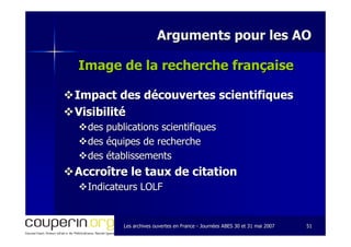 Les archives ouvertes en FranceLes archives ouvertes en France -- Journées ABES 30 et 31 mai 2007Journées ABES 30 et 31 mai 2007 5151
Arguments pour les AOArguments pour les AO
Image de la recherche françaiseImage de la recherche française
Impact des découvertes scientifiquesImpact des découvertes scientifiques
VisibilitéVisibilité
des publications scientifiquesdes publications scientifiques
des équipes de recherchedes équipes de recherche
des établissementsdes établissements
Accroître le taux de citationAccroître le taux de citation
Indicateurs LOLFIndicateurs LOLF
 