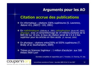 Les archives ouvertes en FranceLes archives ouvertes en France -- Journées ABES 30 et 31 mai 2007Journées ABES 30 et 31 mai 2007 5252
Arguments pour les AOArguments pour les AO
Citation accrue des publicationsCitation accrue des publications
En informatique : citations 336% supérieures (S. Lawrence,
Nature 411, (6837) : 531, 2001)
EnEn mathématiquesmathématiques ((OdlyzkoOdlyzko A., 2001),A., 2001), astrophysiqueastrophysique ((KurtzKurtz MJ, 2003)MJ, 2003),,
physique,physique, avec un échantillonnage de 14 millions d’articles de laavec un échantillonnage de 14 millions d’articles de la
BdDBdD ISI sur 10 ans, le taux de citation serait de 2.5 à 5 foisISI sur 10 ans, le taux de citation serait de 2.5 à 5 fois
supérieur pour les articles en libre accèssupérieur pour les articles en libre accès (S.(S. HarnadHarnad, 2004), 2004)
En physique : citations entre250% et 555% supérieures (T.
Brody et al, Southampton, 2004)
Thèses en Sciences Ingénieur : 1 million d’accès/an aux 500
thèses INSA Lyon
Données compilées et rapportées par C. Forestier, D.Données compilées et rapportées par C. Forestier, D. CharnayCharnay, M. Joly, M. Joly
 