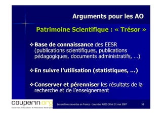 Les archives ouvertes en FranceLes archives ouvertes en France -- Journées ABES 30 et 31 mai 2007Journées ABES 30 et 31 mai 2007 5353
Arguments pour les AOArguments pour les AO
Patrimoine Scientifique : «Patrimoine Scientifique : « TrésorTrésor »»
Base de connaissanceBase de connaissance des EESRdes EESR
(publications scientifiques, publications(publications scientifiques, publications
pédagogiques, documents administratifs, …)pédagogiques, documents administratifs, …)
En suivre l’utilisation (statistiques, …)En suivre l’utilisation (statistiques, …)
Conserver et pérenniserConserver et pérenniser les résultats de lales résultats de la
recherche et de l’enseignementrecherche et de l’enseignement
 