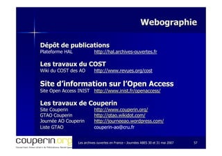 Les archives ouvertes en FranceLes archives ouvertes en France -- Journées ABES 30 et 31 mai 2007Journées ABES 30 et 31 mai 2007 5757
WebographieWebographie
Dépôt de publicationsDépôt de publications
Plateforme HAL http://hal.archives-ouvertes.fr
Les travaux du COSTLes travaux du COST
WikiWiki du COST des AOdu COST des AO http://www.revues.org/cost
Site d’information sur l’Open AccessSite d’information sur l’Open Access
Site Open Access INISTSite Open Access INIST http://www.inist.fr/openaccess/http://www.inist.fr/openaccess/
Les travaux de CouperinLes travaux de Couperin
Site CouperinSite Couperin http://www.couperin.org/http://www.couperin.org/
GTAO CouperinGTAO Couperin http://gtao.wikidot.com/http://gtao.wikidot.com/
Journée AO CouperinJournée AO Couperin http://journeeao.wordpress.com/http://journeeao.wordpress.com/
Liste GTAOListe GTAO couperin-ao@cru.fr
 