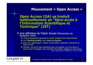 Les archives ouvertes en FranceLes archives ouvertes en France -- Journées ABES 30 et 31 mai 2007Journées ABES 30 et 31 mai 2007 77
Mouvement «Mouvement « Open AccessOpen Access »»
Open Access (OA) se traduitOpen Access (OA) se traduit
habituellement en “librehabituellement en “libre--accès àaccès à
l’Information Scientifique etl’Information Scientifique et
Technique” (IST)Technique” (IST)
Une définition de l’Open Access (Une définition de l’Open Access (Déclaration deDéclaration de
Budapest, 2002)Budapest, 2002)
mise à disposition gratuite dumise à disposition gratuite du texte intégral des documentstexte intégral des documents
sursur l’Internet publicl’Internet public, pour, pour tout un chacuntout un chacun
pour lire, télécharger, copier, transmettre, imprimer, chercherpour lire, télécharger, copier, transmettre, imprimer, chercher ouou
faire un lienfaire un lien
indexer, se servir des données pour un logiciel, ou s’en servirindexer, se servir des données pour un logiciel, ou s’en servir àà
toute autre fin légale, sans barrière financière, légale ou techtoute autre fin légale, sans barrière financière, légale ou techniquenique
D’après “l’Open Access en 12 diapositives, J.F. Lutz, 2 mai 2007D’après “l’Open Access en 12 diapositives, J.F. Lutz, 2 mai 2007””
 