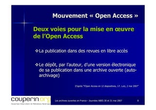 Les archives ouvertes en FranceLes archives ouvertes en France -- Journées ABES 30 et 31 mai 2007Journées ABES 30 et 31 mai 2007 88
Mouvement «Mouvement « Open AccessOpen Access »»
Deux voies pour la mise en œuvreDeux voies pour la mise en œuvre
de l’Open Accessde l’Open Access
La publication dans des revues en libre accèsLa publication dans des revues en libre accès
Le dépôt, par l’auteur, d’une version électroniqueLe dépôt, par l’auteur, d’une version électronique
de sa publication dans une archive ouverte (autode sa publication dans une archive ouverte (auto--
archivage)archivage)
D’après “l’Open Access en 12 diapositives, J.F. Lutz, 2 mai 2007D’après “l’Open Access en 12 diapositives, J.F. Lutz, 2 mai 2007””
 