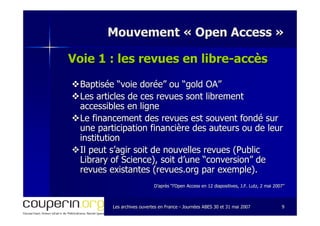 Les archives ouvertes en FranceLes archives ouvertes en France -- Journées ABES 30 et 31 mai 2007Journées ABES 30 et 31 mai 2007 99
Mouvement «Mouvement « Open AccessOpen Access »»
Voie 1 : les revues en libreVoie 1 : les revues en libre--accèsaccès
Baptisée “voie dorée” ou “gold OA”Baptisée “voie dorée” ou “gold OA”
Les articles de ces revues sont librementLes articles de ces revues sont librement
accessibles en ligneaccessibles en ligne
Le financement des revues est souvent fondé surLe financement des revues est souvent fondé sur
une participation financière des auteurs ou de leurune participation financière des auteurs ou de leur
institutioninstitution
Il peut s’agir soit de nouvelles revues (PublicIl peut s’agir soit de nouvelles revues (Public
Library of Science), soit d’une “conversion” deLibrary of Science), soit d’une “conversion” de
revues existantes (revues.org par exemple).revues existantes (revues.org par exemple).
D’après “l’Open Access en 12 diapositives, J.F. Lutz, 2 mai 2007D’après “l’Open Access en 12 diapositives, J.F. Lutz, 2 mai 2007””
 