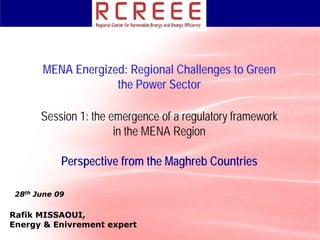 MENA Energized: Regional Challenges to Green
                    the Power Sector

       Session 1: the emergence of a regulatory framework
                       in the MENA Region

            Perspective from the Maghreb Countries

 28th June 09

Rafik MISSAOUI,
Energy & Enivrement expert
 