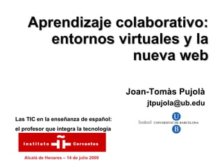 Aprendizaje colaborativo:
       entornos virtuales y la
                  nueva web

                                          Joan-Tomàs Pujolà
                                              jtpujola@ub.edu

Las TIC en la enseñanza de español:
el profesor que integra la tecnología




   Alcalá de Henares – 14 de julio 2009
 