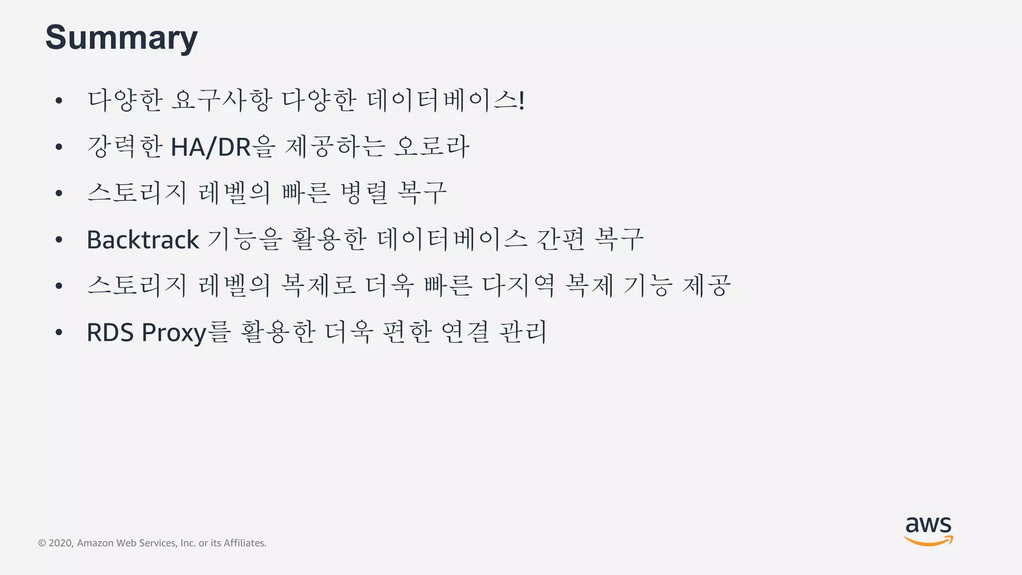 © 2020, Amazon Web Services, Inc. or its Affiliates.
Summary
• 다양한 요구사항 다양한 데이터베이스!
• 강력한 HA/DR을 제공하는 오로라
• 스토리지 레벨의 빠른 병렬 복구
• Backtrack 기능을 활용한 데이터베이스 간편 복구
• 스토리지 레벨의 복제로 더욱 빠른 다지역 복제 기능 제공
• RDS Proxy를 활용한 더욱 편한 연결 관리
 