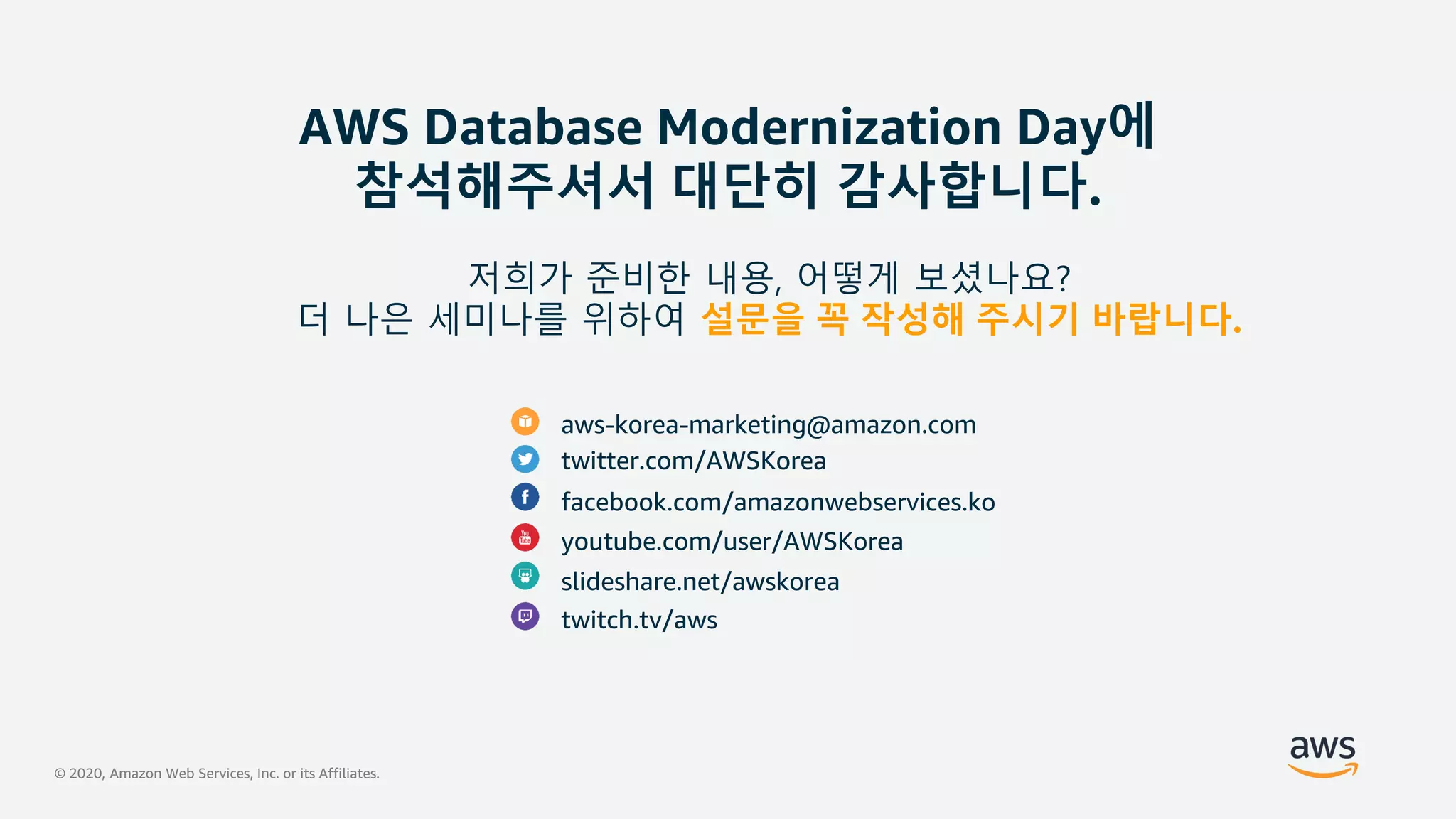 © 2020, Amazon Web Services, Inc. or its Affiliates.
AWS Database Modernization Day에
참석해주셔서 대단히 감사합니다.
aws-korea-marketing@amazon.com
twitter.com/AWSKorea
facebook.com/amazonwebservices.ko
youtube.com/user/AWSKorea
slideshare.net/awskorea
twitch.tv/aws
저희가 준비한 내용, 어떻게 보셨나요?
더 나은 세미나를 위하여 설문을 꼭 작성해 주시기 바랍니다.
 