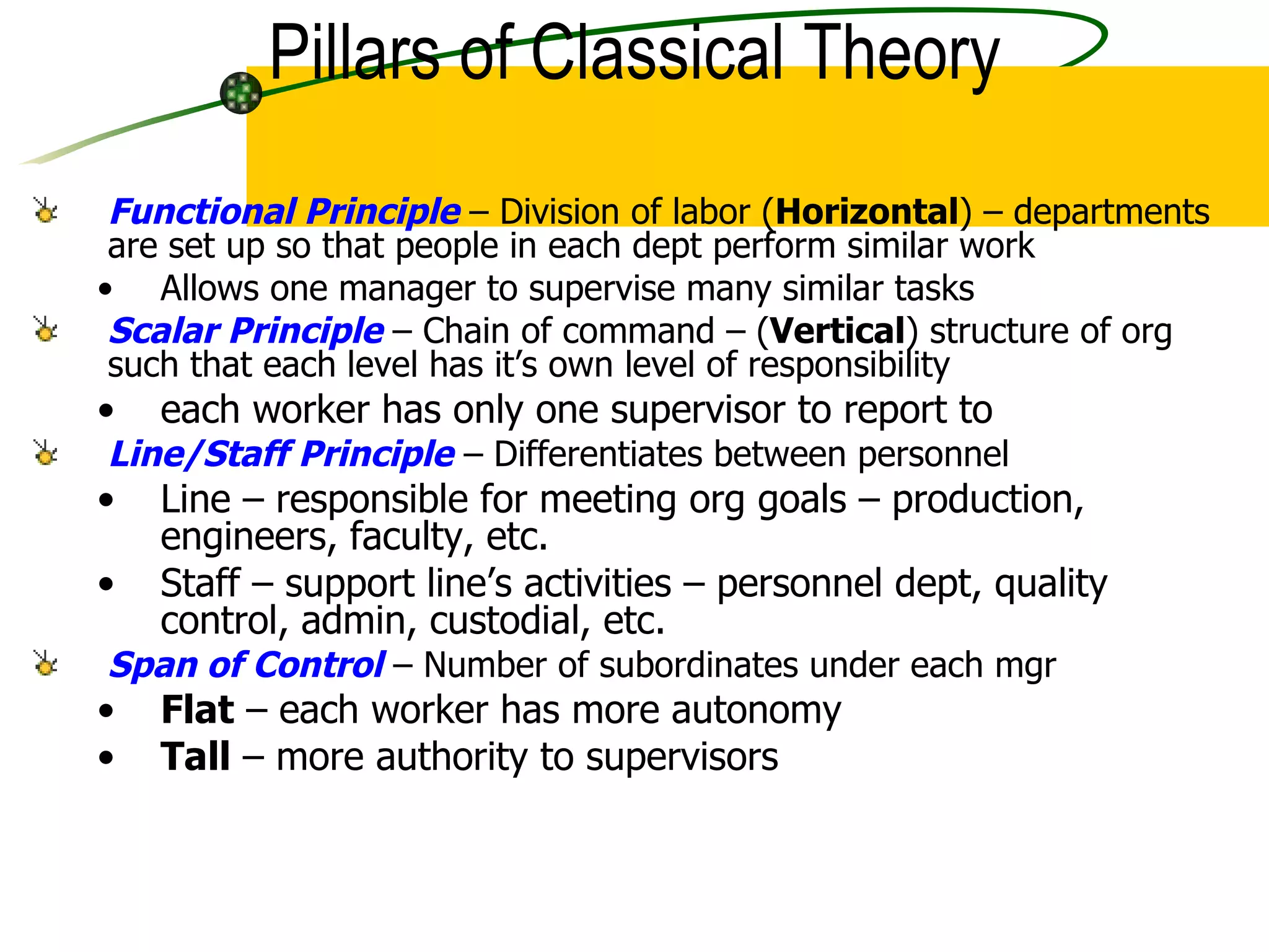 Functional Principle  – Division of labor ( Horizontal ) – departments are set up so that people in each dept perform similar work Allows one manager to supervise many similar tasks Scalar Principle  – Chain of command – ( Vertical ) structure of org such that each level has it’s own level of responsibility  each worker has only one supervisor to report to Line/Staff Principle  – Differentiates between personnel  Line – responsible for meeting org goals – production, engineers, faculty, etc. Staff – support line’s activities – personnel dept, quality control, admin, custodial, etc. Span of Control  – Number of subordinates under each mgr Flat  – each worker has more autonomy Tall  – more authority to supervisors Pillars of Classical Theory 