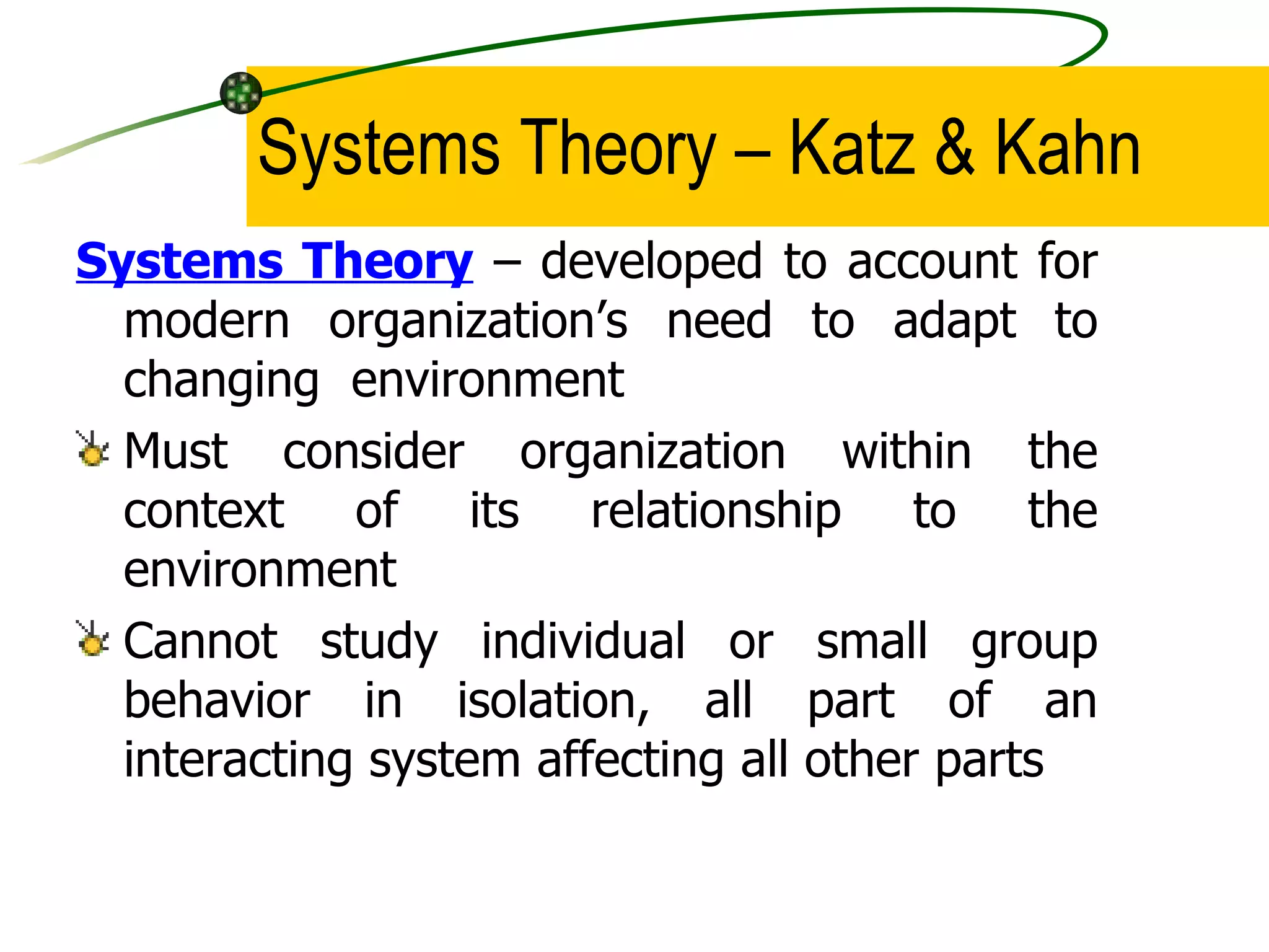 Systems Theory – Katz & Kahn Systems Theory  – developed to account for modern organization’s need to adapt to changing  environment  Must consider organization within the context of its relationship to the environment Cannot study individual or small group behavior in isolation, all part of an interacting system affecting all other parts 