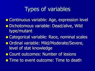Types of variables
 Continuous variable: Age, expression level
 Dichotomous variable: Dead/alive, Wild
type/mutant
 Categorical variable: Race, nominal scales
 Ordinal variable: Mild/Moderate/Severe,
level of stat knowledge
 Count outcomes: Number of lesions
 Time to event outcome: Time to death
 