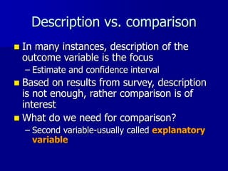 Description vs. comparison
 In many instances, description of the
outcome variable is the focus
– Estimate and confidence interval
 Based on results from survey, description
is not enough, rather comparison is of
interest
 What do we need for comparison?
– Second variable-usually called explanatory
variable
 