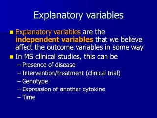 Explanatory variables
 Explanatory variables are the
independent variables that we believe
affect the outcome variables in some way
 In MS clinical studies, this can be
– Presence of disease
– Intervention/treatment (clinical trial)
– Genotype
– Expression of another cytokine
– Time
 