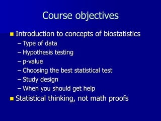 Course objectives
 Introduction to concepts of biostatistics
– Type of data
– Hypothesis testing
– p-value
– Choosing the best statistical test
– Study design
– When you should get help
 Statistical thinking, not math proofs
 
