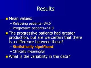 Results
 Mean values:
– Relapsing patients=34.6
– Progressive patients=41.8
 The progressive patients had greater
production, but are we certain that there
is a difference between these?
– Statistically significant
– Clinically meaningful
 What is the variability in the data?
 