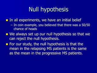 Null hypothesis
 In all experiments, we have an initial belief
– In coin example, you believed that there was a 50/50
chance of heads
 We always set up our null hypothesis so that we
can reject the null hypothesis.
 For our study, the null hypothesis is that the
mean in the relapsing MS patients is the same
as the mean in the progressive MS patients.
 