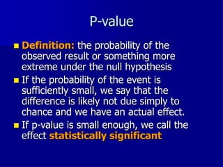 P-value
 Definition: the probability of the
observed result or something more
extreme under the null hypothesis
 If the probability of the event is
sufficiently small, we say that the
difference is likely not due simply to
chance and we have an actual effect.
 If p-value is small enough, we call the
effect statistically significant
 