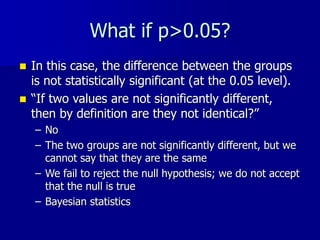 What if p>0.05?
 In this case, the difference between the groups
is not statistically significant (at the 0.05 level).
 “If two values are not significantly different,
then by definition are they not identical?”
– No
– The two groups are not significantly different, but we
cannot say that they are the same
– We fail to reject the null hypothesis; we do not accept
that the null is true
– Bayesian statistics
 