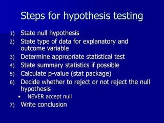 Steps for hypothesis testing
1) State null hypothesis
2) State type of data for explanatory and
outcome variable
3) Determine appropriate statistical test
4) State summary statistics if possible
5) Calculate p-value (stat package)
6) Decide whether to reject or not reject the null
hypothesis
• NEVER accept null
7) Write conclusion
 
