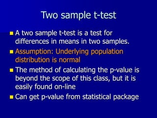 Two sample t-test
 A two sample t-test is a test for
differences in means in two samples.
 Assumption: Underlying population
distribution is normal
 The method of calculating the p-value is
beyond the scope of this class, but it is
easily found on-line
 Can get p-value from statistical package
 