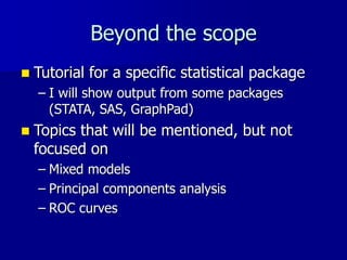 Beyond the scope
 Tutorial for a specific statistical package
– I will show output from some packages
(STATA, SAS, GraphPad)
 Topics that will be mentioned, but not
focused on
– Mixed models
– Principal components analysis
– ROC curves
 