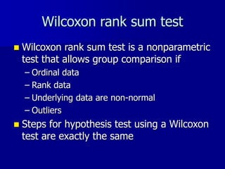 Wilcoxon rank sum test
 Wilcoxon rank sum test is a nonparametric
test that allows group comparison if
– Ordinal data
– Rank data
– Underlying data are non-normal
– Outliers
 Steps for hypothesis test using a Wilcoxon
test are exactly the same
 