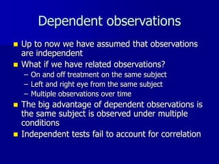 Dependent observations
 Up to now we have assumed that observations
are independent
 What if we have related observations?
– On and off treatment on the same subject
– Left and right eye from the same subject
– Multiple observations over time
 The big advantage of dependent observations is
the same subject is observed under multiple
conditions
 Independent tests fail to account for correlation
 