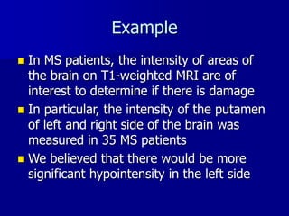 Example
 In MS patients, the intensity of areas of
the brain on T1-weighted MRI are of
interest to determine if there is damage
 In particular, the intensity of the putamen
of left and right side of the brain was
measured in 35 MS patients
 We believed that there would be more
significant hypointensity in the left side
 