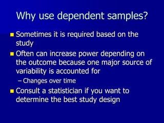 Why use dependent samples?
 Sometimes it is required based on the
study
 Often can increase power depending on
the outcome because one major source of
variability is accounted for
– Changes over time
 Consult a statistician if you want to
determine the best study design
 