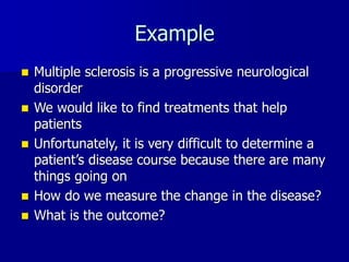 Example
 Multiple sclerosis is a progressive neurological
disorder
 We would like to find treatments that help
patients
 Unfortunately, it is very difficult to determine a
patient’s disease course because there are many
things going on
 How do we measure the change in the disease?
 What is the outcome?
 