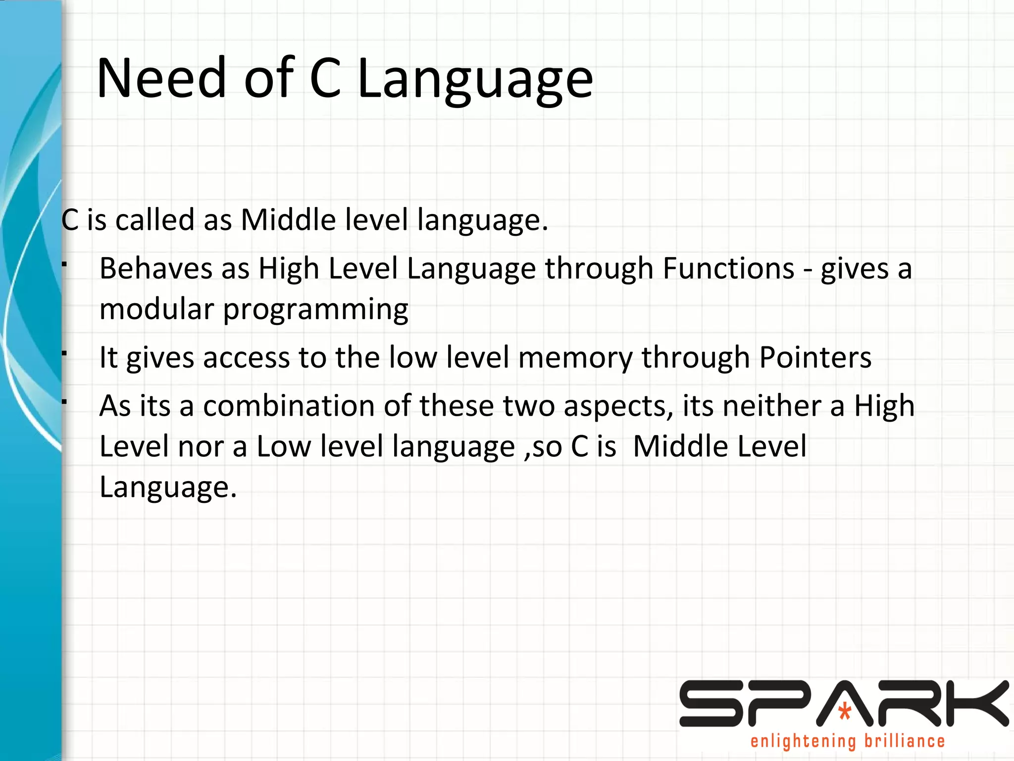 Need of C Language
C is called as Middle level language.
§
Behaves as High Level Language through Functions - gives a
modular programming
§
It gives access to the low level memory through Pointers
§
As its a combination of these two aspects, its neither a High
Level nor a Low level language ,so C is Middle Level
Language.
 