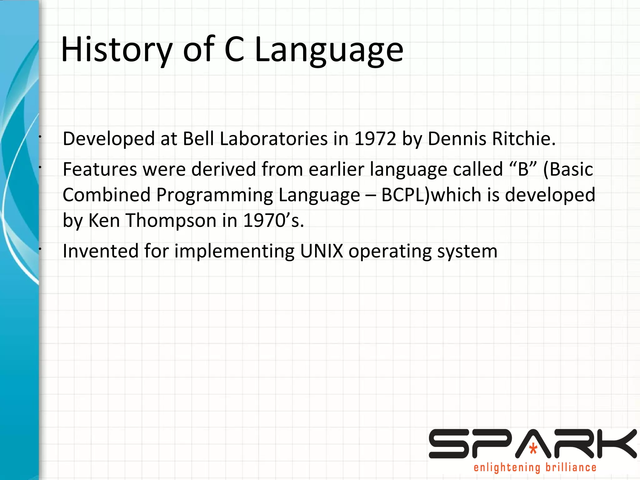 History of C Language
•
Developed at Bell Laboratories in 1972 by Dennis Ritchie.
•
Features were derived from earlier language called “B” (Basic
Combined Programming Language – BCPL)which is developed
by Ken Thompson in 1970’s.
•
Invented for implementing UNIX operating system
 