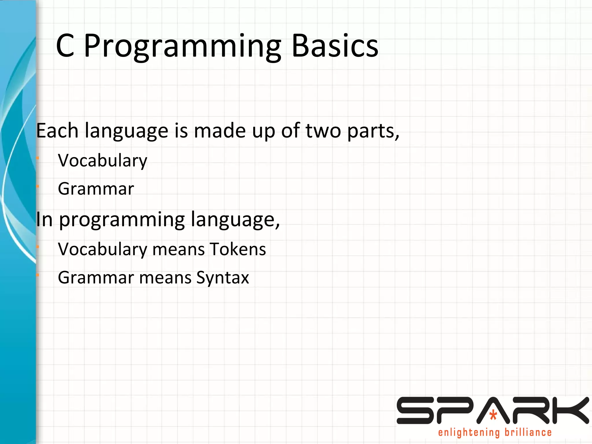C Programming Basics
Each language is made up of two parts,
§
Vocabulary
§
Grammar
In programming language,
§
Vocabulary means Tokens
§
Grammar means Syntax
 