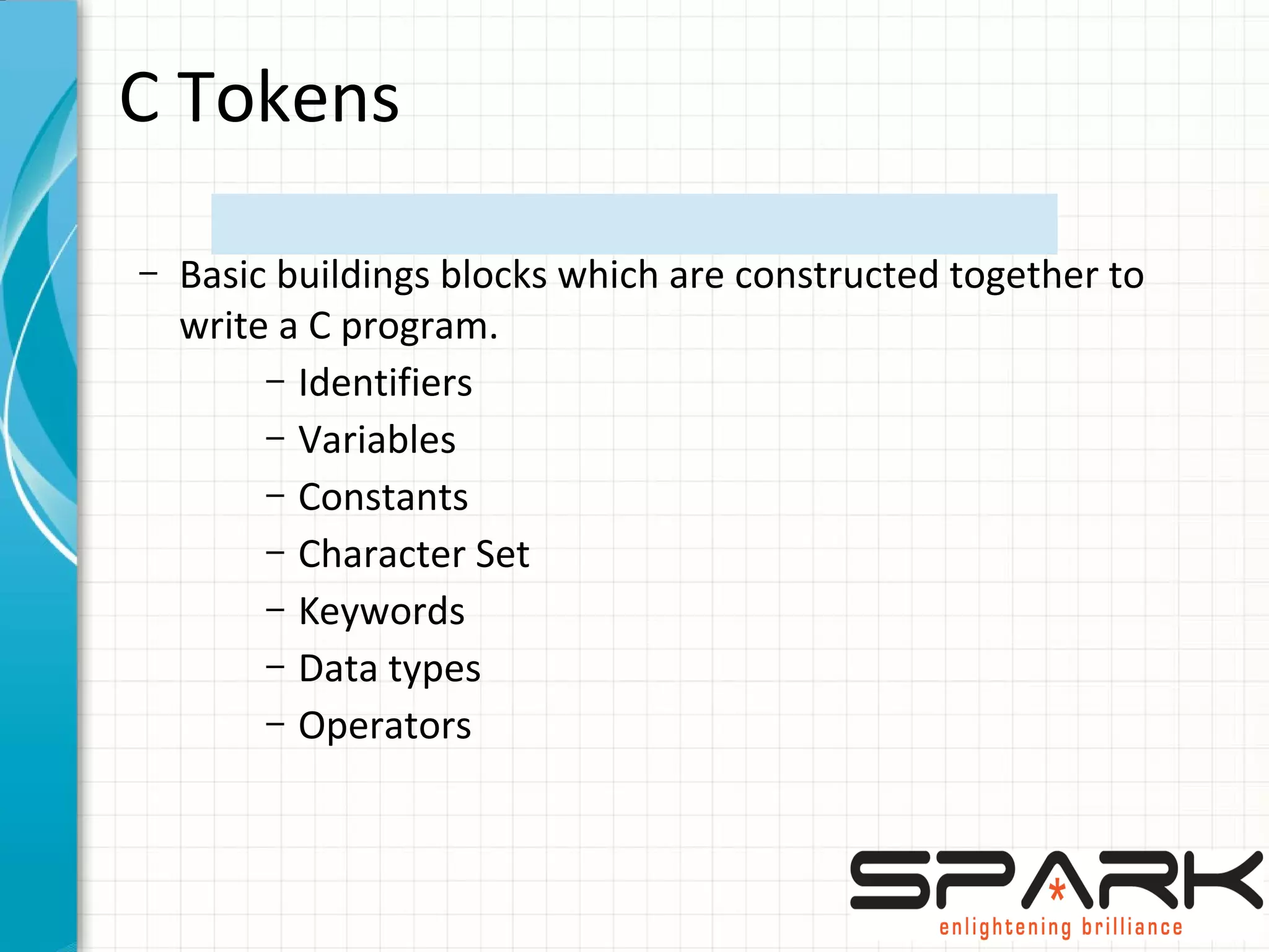 C Tokens
– Basic buildings blocks which are constructed together to
write a C program.
– Identifiers
– Variables
– Constants
– Character Set
– Keywords
– Data types
– Operators
 