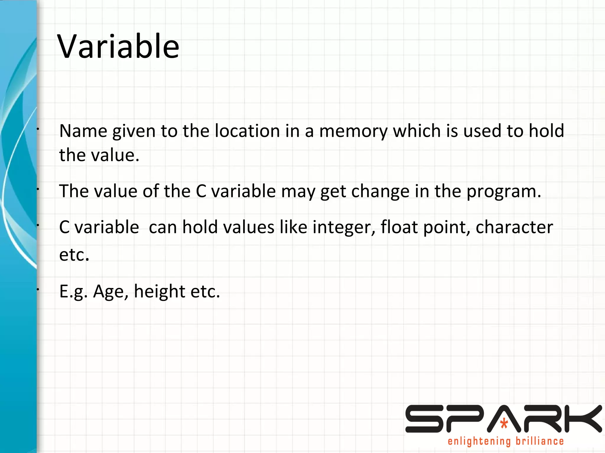Variable
•
Name given to the location in a memory which is used to hold
the value.
•
The value of the C variable may get change in the program.
•
C variable can hold values like integer, float point, character
etc.
•
E.g. Age, height etc.
 